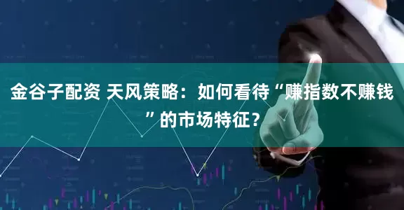 金谷子配资 天风策略：如何看待“赚指数不赚钱”的市场特征？