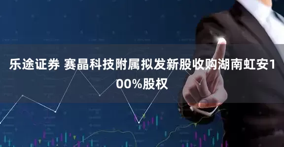 乐途证券 赛晶科技附属拟发新股收购湖南虹安100%股权