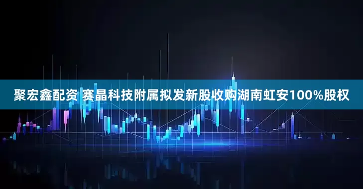 聚宏鑫配资 赛晶科技附属拟发新股收购湖南虹安100%股权