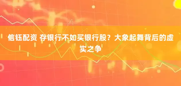 信钰配资 存银行不如买银行股？大象起舞背后的虚实之争