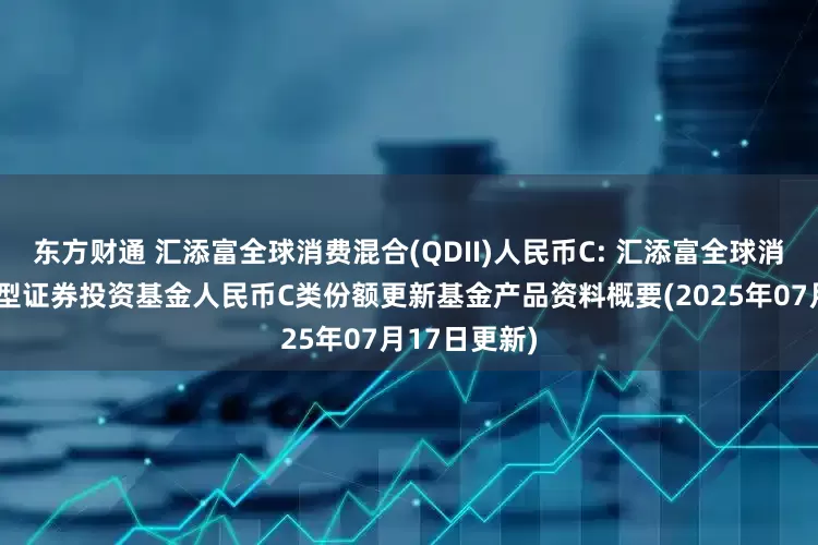东方财通 汇添富全球消费混合(QDII)人民币C: 汇添富全球消费行业混合型证券投资基金人民币C类份额更新基金产品资料概要(2025年07月17日更新)