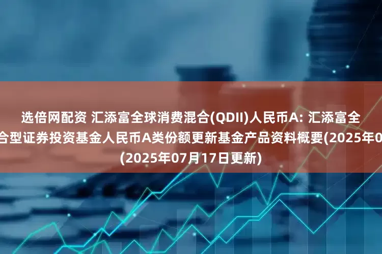 选倍网配资 汇添富全球消费混合(QDII)人民币A: 汇添富全球消费行业混合型证券投资基金人民币A类份额更新基金产品资料概要(2025年07月17日更新)
