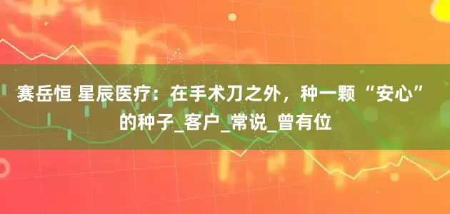 赛岳恒 星辰医疗：在手术刀之外，种一颗 “安心” 的种子_客户_常说_曾有位