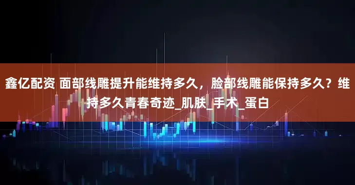 鑫亿配资 面部线雕提升能维持多久，脸部线雕能保持多久？维持多久青春奇迹_肌肤_手术_蛋白