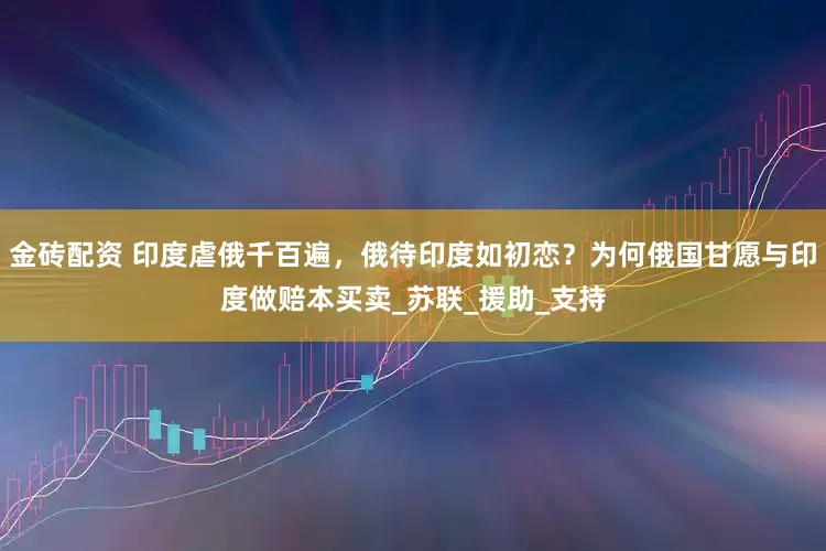 金砖配资 印度虐俄千百遍，俄待印度如初恋？为何俄国甘愿与印度做赔本买卖_苏联_援助_支持