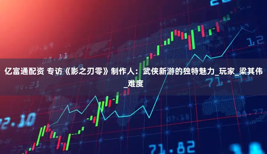 亿富通配资 专访《影之刃零》制作人：武侠新游的独特魅力_玩家_梁其伟_难度