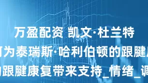万盈配资 凯文·杜兰特的探访如何为泰瑞斯·哈利伯顿的跟腱康复带来支持_情绪_调整_显得