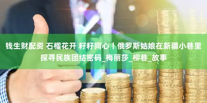 钱生财配资 石榴花开 籽籽同心丨俄罗斯姑娘在新疆小巷里探寻民族团结密码_梅丽莎_柳巷_故事