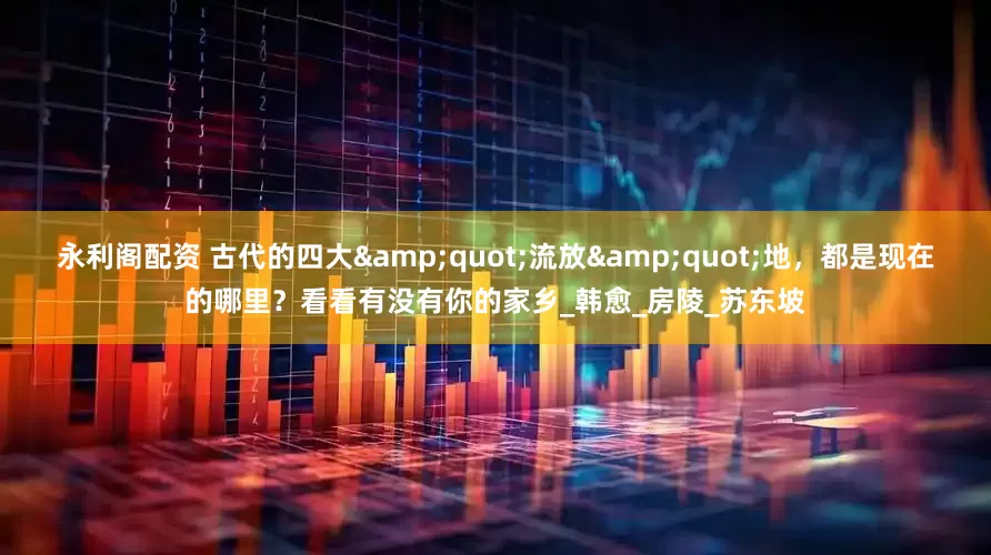永利阁配资 古代的四大&quot;流放&quot;地，都是现在的哪里？看看有没有你的家乡_韩愈_房陵_苏东坡