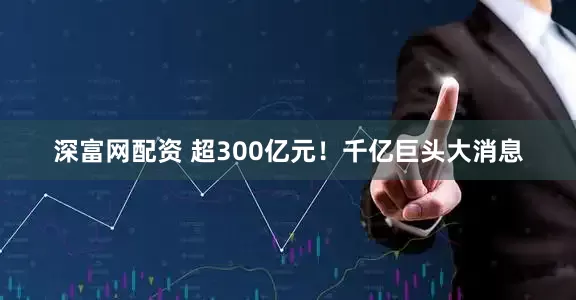 深富网配资 超300亿元！千亿巨头大消息