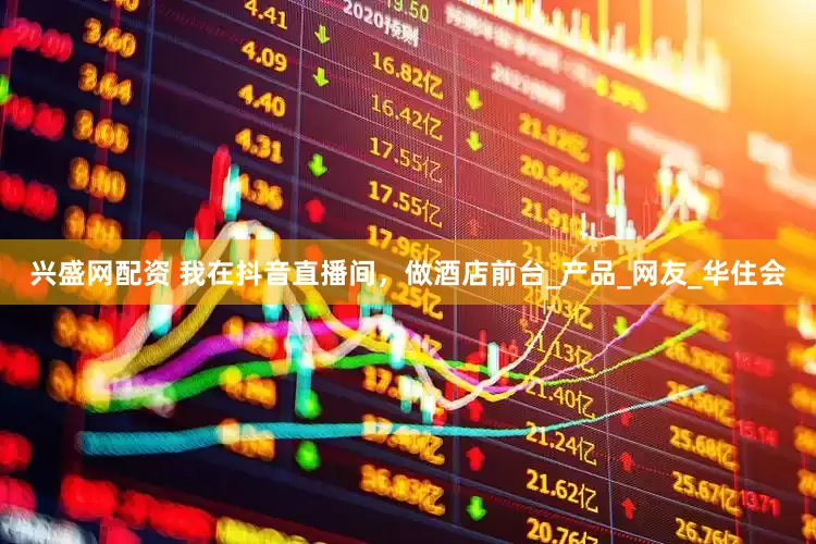 兴盛网配资 我在抖音直播间，做酒店前台_产品_网友_华住会