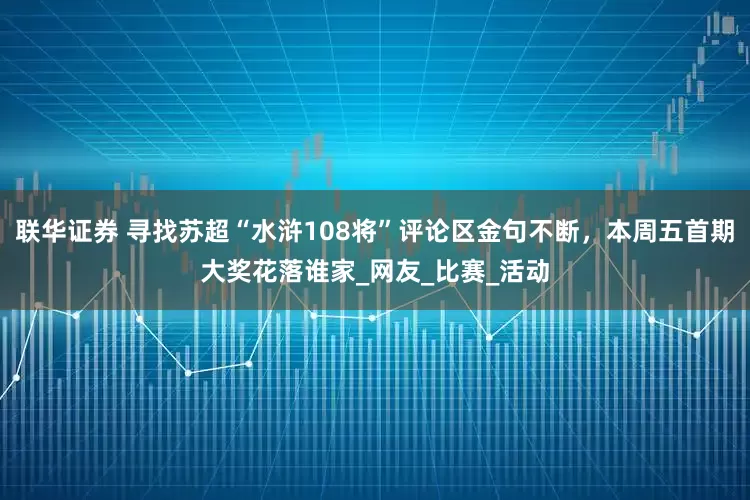 联华证券 寻找苏超“水浒108将”评论区金句不断，本周五首期大奖花落谁家_网友_比赛_活动