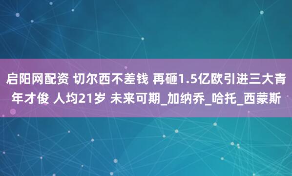 启阳网配资 切尔西不差钱 再砸1.5亿欧引进三大青年才俊 人均21岁 未来可期_加纳乔_哈托_西蒙斯