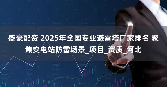 盛豪配资 2025年全国专业避雷塔厂家排名 聚焦变电站防雷场景_项目_资质_河北