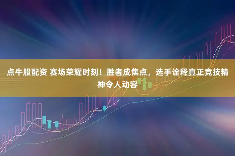点牛股配资 赛场荣耀时刻！胜者成焦点，选手诠释真正竞技精神令人动容