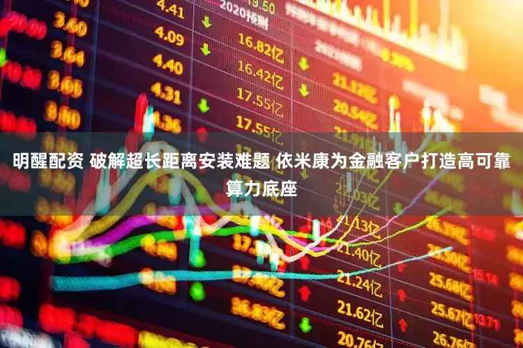 明醒配资 破解超长距离安装难题 依米康为金融客户打造高可靠算力底座