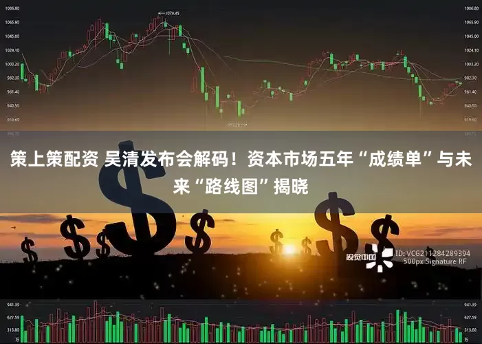 策上策配资 吴清发布会解码！资本市场五年“成绩单”与未来“路线图”揭晓