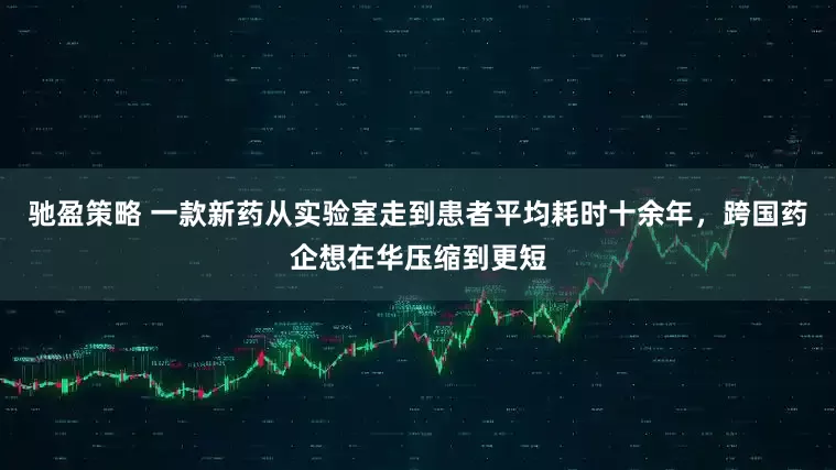 驰盈策略 一款新药从实验室走到患者平均耗时十余年，跨国药企想在华压缩到更短