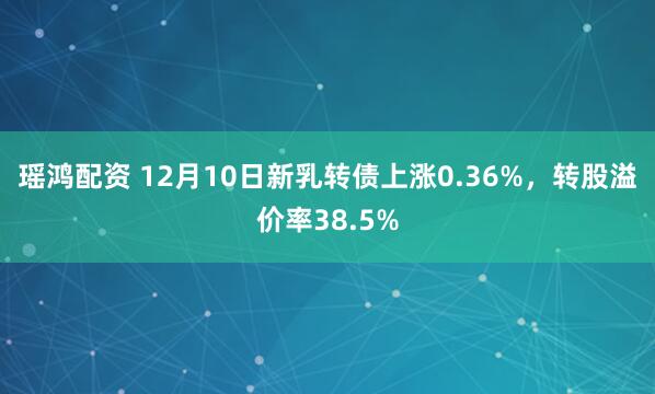 瑶鸿配资 12月10日新乳转债上涨0.36%,转股溢价率38.5%