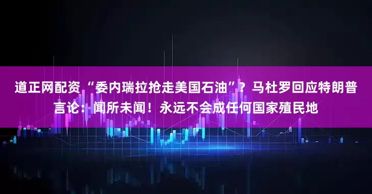 道正网配资 “委内瑞拉抢走美国石油”？马杜罗回应特朗普言论：闻所未闻！永远不会成任何国家殖民地