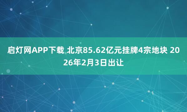 启灯网APP下载 北京85.62亿元挂牌4宗地块 2026年2月3日出让