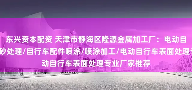 东兴资本配资 天津市静海区隆源金属加工厂:电动自行车喷涂/喷砂处理/自行车配件喷涂/喷涂加工/电动自行车表面处理专业厂家推荐